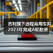 吉利旗下远程商用车拟2023年完成A轮融资(图3) 吉利旗下远程商用车拟2023年完成A轮融资(图3)