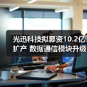光迅科技拟募资10.2亿扩产 数据通信模块升级有何战略意图？（图3）